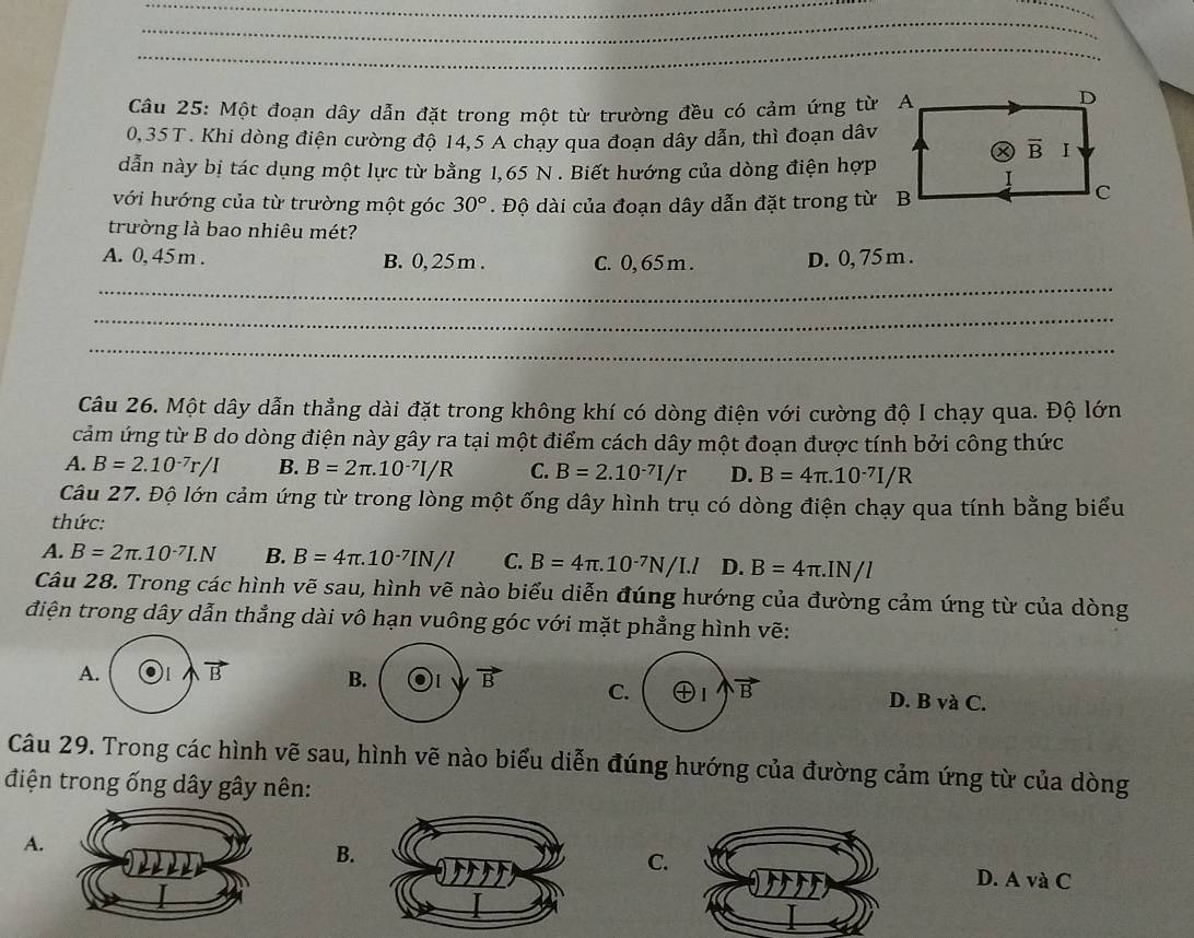 Một đoạn dây dẫn đặt trong một từ trường đều có cảm ứng từ
0,35T . Khi dòng điện cường độ 14,5 A chay qua đoạn dây dẫn, thì đoạn dâv
dẫn này bị tác dụng một lực từ bằng 1,65 N . Biết hướng của dòng điện hợp
với hướng của từ trường một góc 30°. Độ dài của đoạn dây dẫn đặt trong từ
trường là bao nhiêu mét?
A. 0, 45m . B. 0, 25m . C. 0, 65 m . D. 0, 75 m .
_
_
_
Câu 26. Một dây dẫn thẳng dài đặt trong không khí có dòng điện với cường độ I chạy qua. Độ lớn
cảm ứng từ B do dòng điện này gây ra tại một điểm cách dây một đoạn được tính bởi công thức
A. B=2.10^(-7)r/I B. B=2π .10^(-7)I/R C. B=2.10^(-7)I/r D. B=4π .10^(-7)I/R
Câu 27. Độ lớn cảm ứng từ trong lòng một ống dây hình trụ có dòng điện chạy qua tính bằng biểu
thức:
A. B=2π .10^(-7)I.N B. B=4π .10^(-7)IN/l C. B=4π .10^(-7)N/I.l D. B=4π .IN/l
Câu 28. Trong các hình vẽ sau, hình vẽ nào biểu diễn đúng hướng của đường cảm ứng từ của dòng
điện trong dây dẫn thẳng dài vô hạn vuông góc với mặt phẳng hình vẽ:
A. vector B
B. vector B C. I vector B D. B và C.
Câu 29. Trong các hình vẽ sau, hình vẽ nào biểu diễn đúng hướng của đường cảm ứng từ của dòng
điện trong ống dây gây nên:
A.
B.
C.
D. A và C