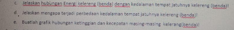 Jelaskan hubüngan Energ, kelereng (benda) dengan kedalaman tempat jatuhnya kelereng (benda)! 
d. Jelaskan mengapa terjadi perbedaan kedalaman tempat jatuhnya kelereng (benda)! 
e. Buatlah grafik hubungan ketinggian dan kecepatan masing-masing kelerang(benda)!