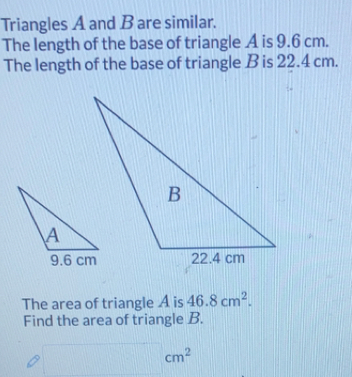 Triangles A and B are similar. 
The length of the base of triangle A is 9.6 cm. 
The length of the base of triangle B is 22.4 cm. 
The area of triangle A is 46.8cm^2. 
Find the area of triangle B.
cm^2