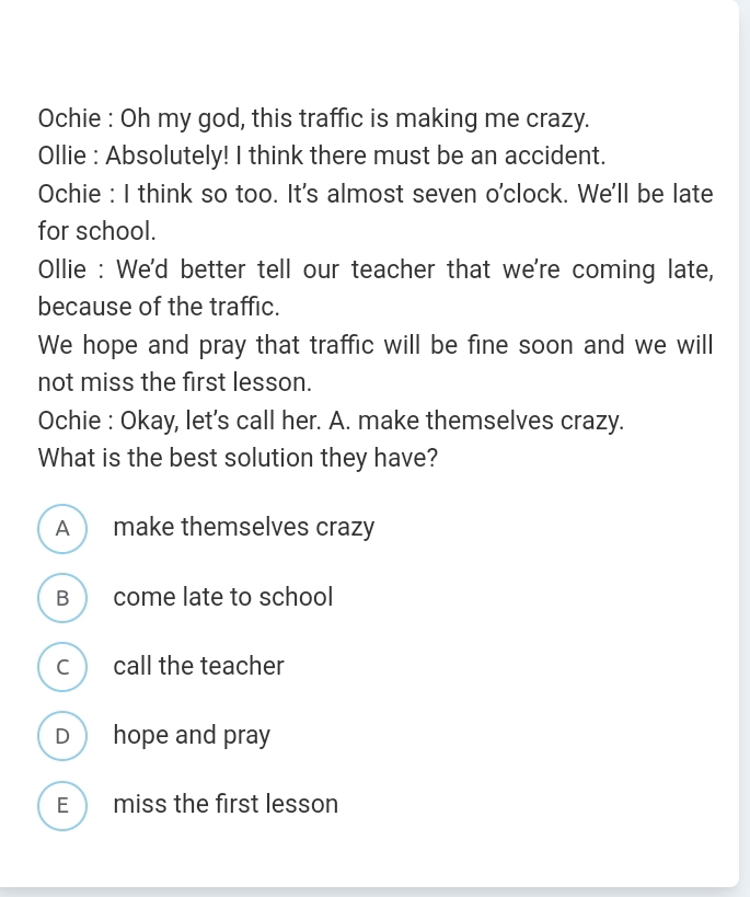 Ochie : Oh my god, this traffic is making me crazy.
Ollie : Absolutely! I think there must be an accident.
Ochie : I think so too. It's almost seven o'clock. We'll be late
for school.
Ollie : We'd better tell our teacher that we're coming late,
because of the traffic.
We hope and pray that traffic will be fine soon and we will
not miss the first lesson.
Ochie : Okay, let's call her. A. make themselves crazy.
What is the best solution they have?
A  make themselves crazy
B  come late to school
c call the teacher
D hope and pray
E  miss the first lesson