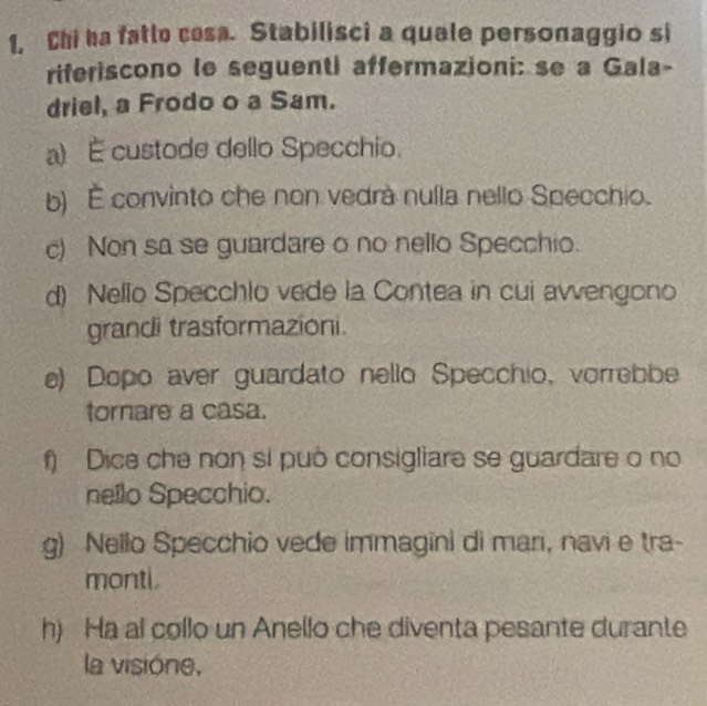 1, Chi ha fatle cesa. Stabilisci a quale personaggio si
riferiscono le seguenti affermazioni: se a Gala-
driel, a Frodo o a Sam.
a) É custode dello Specchio.
b) É convinto che non vedrà nuíla nello Specchio.
c) Non sa se guardare o no nello Specchio.
d) Nello Specchlo vede la Contea in cui avvengono
grandi trasformazioni.
e) Dopo aver guardato nello Specchio, vorrebbe
tornare a casa.
f) Dice che non si può consigliare se guardare o no
nello Specchio.
g) Nello Specchio vede immagini di mari, navi e tra-
monti
h) Ha al collo un Anello che diventa pesante durante
la visióne,