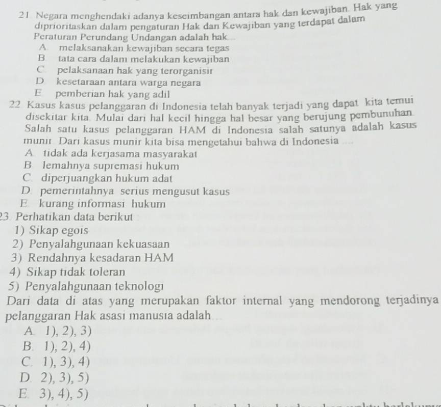 Negara menghendaki adanya keseimbangan antara hak dan kewajiban. Hak yang
diprioritaskan dalam pengaturan Hak dan Kewajiban yang terdapat dalam
Peraturan Perundang Undangan adalah hak
A. melaksanakan kewajiban secara tegas
B. tata cara dalam melakukan kewajiban
C. pelaksanaan hak yang terorganisir
D kesetaraan antara warga negara
E pemberian hak yang adil
22 Kasus kasus pelanggaran di Indonesia telah banyak terjadi yang dapat kita temui
disekitar kita. Mulai dari hal kecil hingga hal besar yang berujung pembunuhan
Salah satu kasus pelanggaran HAM di Indonesia salah satunya adalah kasus
munir Dari kasus munir kita bisa mengetahui bahwa di Indonesia __
A tidak ada kerjasama masyarakat
B Iemahnya supremasi hukum
C. diperjuangkan hukum adat
D. pemerintahnya serius mengusut kasus
E kurang informasi hukum
3. Perhatikan data berikut
1) Sikap egois
2) Penyalahgunaan kekuasaan
3 Rendahnya kesadaran HAM
4) Sikap tidak toleran
5) Penyalahgunaan teknologi
Dari data di atas yang merupakan faktor internal yang mendorong terjadinya
pelanggaran Hak asasi manusia adalah
A. 1 .2).3
B. 1 .2).4
C. 1 ,3),4
D. 2)3)5
E. . 3),4).5