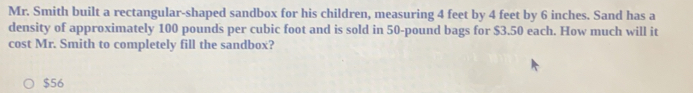 Mr. Smith built a rectangular-shaped sandbox for his children, measuring 4 feet by 4 feet by 6 inches. Sand has a
density of approximately 100 pounds per cubic foot and is sold in 50-pound bags for $3.50 each. How much will it
cost Mr. Smith to completely fill the sandbox?
$56