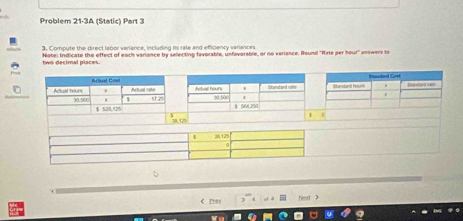 “ ” Problem 21-3A (Static) Part 3 
3. Compute the direct labor variance, Including its rate and efficiency variances 
Note: Indicate the effect of each variance by selecting favorable, unfavorable, or no variance. Round ''Rate per hour '' answers to 
two decimal places. 

Actual Cost Stnaard Cosf 
_ 
Actual hours Actual rate Actual hours x Standard rafe Standard hours Sundaed rafe
30,500 x $ 17.25 30.500 x
$ 528,125 S 564,250
j
5 9
38,125
Prev of 4 Next >