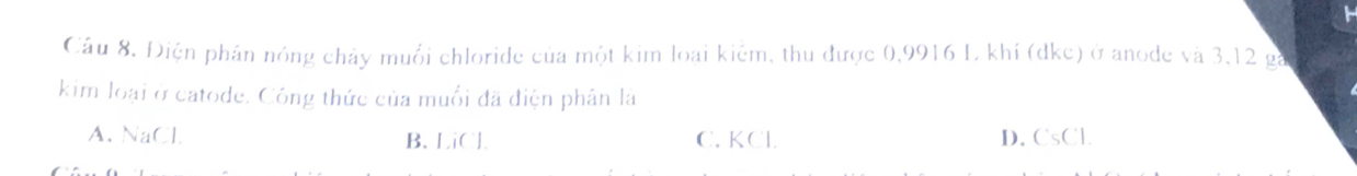 Cầu 8. Điện phần nóng chảy muối chloride của một kim loại kiểm, thu được 0,9916 L khí (dke) ở anode và 3, 12 ga
kim loại ở catode. Công thức của muối đã điện phân là
A. NaCl B. LiCl. C. KCl. D. CsCl.