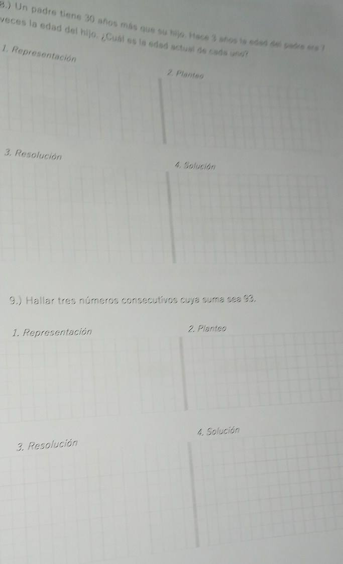 3.) Un padre tiene 30 años más que su hijo. Hace 3 años ls eded del sedre es 1
veces la edad del hijo. ¿Cuál es la edad actual de cada undl 
1. Representación 
2. Plantes 
3. Resolución 4. Solución 
9.) Hallar tres números consecutivos cuya suma sea 93. 
1. Representación 2. Planteo 
4. Solución 
3. Resolución