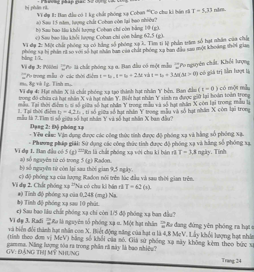 Phương pháp giải: Sử dụng các công
bị phân rã.
Vi đụ 1: Ban đầu có 1 kg chất phóng xạ Coban 60_( Co chu kì bán rã T=5,33nam.
a) Sau 15 năm, lượng chất Coban còn lại bao nhiêu?
b) Sau bao lâu khối lượng Coban chi còn bằng 10 (g).
c) Sau bao lâu khối lượng Coban chi còn bằng 62,5 (g).
Vĩ dụ 2: Một chất phóng xạ có hằng số phóng xạ λ. Tìm tỉ lệ phần trăm số hạt nhân của chất
phóng xạ bị phân rã so với số hạt nhân ban của chất phóng xạ ban đầu sau một khoảng thời gian
bǎng 1/λ..
Ví dụ 3: Pôlôni beginarrayr 220 84endarray Po là chất phóng xạ α. Ban đầu có một mẫu beginarrayr 210 84endarray Po nguyên chất. Khối lượng
Po trong mẫu ở các thời điểm t=t_0,t=t_0+2△ t và t=t_0+3△ t(△ t>0) có giá trị lần lượt là
mo, 8g và 1g. Tính m_0
Ví dụ 4: Hạt nhân X là chất phóng xạ tạo thành hạt nhân Y bền. Ban đầu (t=0) có một mẫu
trong đó chứa cả hạt nhân X và hạt nhân Y. Biết hạt nhân Y sinh ra được giữ lại hoàn toàn trong
mẫu. Tại thời điểm t_1 tì shat 0 giữa số hạt nhân Y trong mẫu và số hạt nhân X còn lại trong mẫu là
1. Tại thời điểm t_2=4,2.t_1 , tỉ số giữa số hạt nhân Y trong mẫu và số hạt nhân X còn lại trong
mẫu là 7.Tìm ti số giữa số hạt nhân Y và số hạt nhân X ban đầu?
Dạng 2: Độ phóng xạ
- Yêu cầu: Vận dụng được các công thức tính được độ phóng xạ và hằng số phóng xạ.
- Phương pháp giải: Sử dụng các công thức tính được độ phóng xạ và hằng số phóng xạ
Ví dụ 1. Ban đầu có 5(g)^222 Rn là chất phóng xạ với chu kì bán rã T=3,8ngay. Tính
a) số nguyên tử có trong 5 (g) Radon.
b) số nguyên tử còn lại sau thời gian 9,5 ngày.
c) độ phóng xạ của lượng Radon nói trên lúc đầu và sau thời gian trên.
Ví dụ 2. Chất phóng xa^(25) Na có chu kì bán rã T=62(s).
a) Tính độ phóng xạ của 0,248 (mg) Na.
b) Tính độ phóng xạ sau 10 phút.
c) Sau bao lâu chất phóng xạ chi còn 1/5 độ phóng xạ ban đầu?
Ví dụ 3. Rađi  726/88  Rà là nguyên tố phóng xạ α. Một hạt nhân  226/88  Ra đang đứng yên phóng ra hạt ở
và biến đổi thành hạt nhân con X. Biết động năng của hạt α là 4,8 MeV. Lấy khối lượng hạt nhân
(tính theo đơn vị MeV) bằng số khối của nó. Giả sử phóng xạ này không kèm theo bức xạ
gamma. Năng lượng tỏa ra trong phân rã này là bao nhiêu?
GV: ĐẢNG THị MỶ NHUNG Trang 24