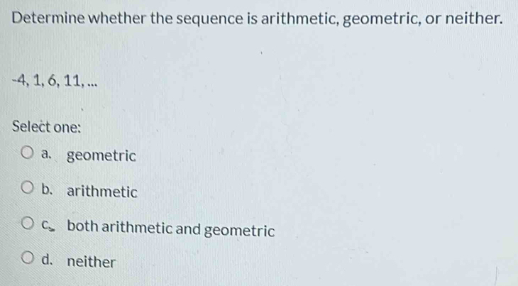 Determine whether the sequence is arithmetic, geometric, or neither.
-4, 1, 6, 11, ...
Select one:
a. geometric
b. arithmetic
C_3 both arithmetic and geometric
d. neither