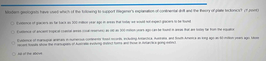 Modern geologists have used which of the following to support Wegener's explanation of continental drift and the theory of plate tectonics? (1 point)
Evidence of glaciers as far back as 300 million year ago in areas that today we would not expect glaciers to be found
Evidence of ancient tropical coastal areas (coal reserves) as old as 300 million years ago can be found in areas that are today far from the equator
Evidence of marsupial animals in numerous continents' fossil records, including Antarctica, Australia, and South America as long ago as 60 million years ago. More
recent fossils show the marsupials of Australia evolving distinct forms and those in Antarctica going extinct.
All of the above.