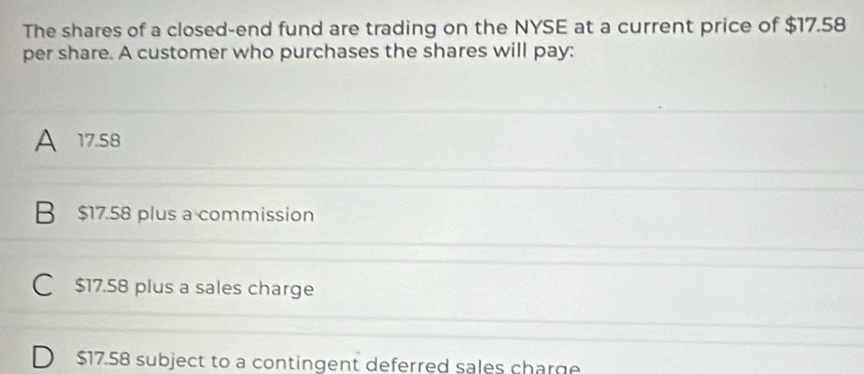 The shares of a closed-end fund are trading on the NYSE at a current price of $17.58
per share. A customer who purchases the shares will pay:
A 17.58
B $17.58 plus a commission
C $17.58 plus a sales charge
D $17.58 subject to a contingent deferred sales charge