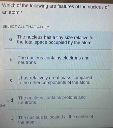 Which of the following are features of the nucleus of
an atom?
SELECT ALL THAT APPLY
a The nucleus has a tiny size relative to
the total space occupied by the atom.
b The nucleus contains electrons and
neutrons.
It has relatively great mass compared
C to the other components of the atom.
The nucleus contains protons and
tion neutrons.
The nucleus is located at the center of
the atom.