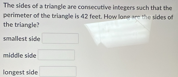 The sides of a triangle are consecutive integers such that the
perimeter of the triangle is 42 feet. How long are the sides of
the triangle?
smallest side □
middle side □
longest side □