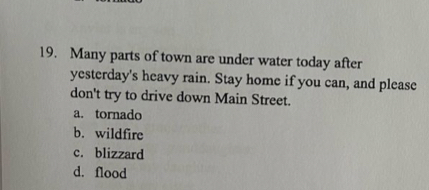 Many parts of town are under water today after
yesterday's heavy rain. Stay home if you can, and please
don't try to drive down Main Street.
a. tornado
b. wildfire
c. blizzard
d. flood