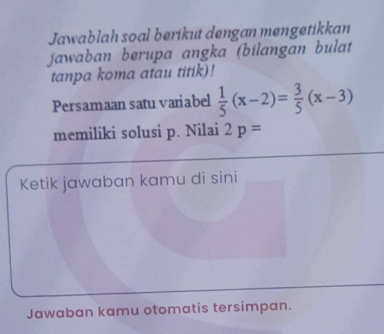 Jawablah soal berikut dengan mengetikkan 
jawaban berupa angka (bilangan bulat 
tanpa koma atau titik)! 
Persamaan satu variabel  1/5 (x-2)= 3/5 (x-3)
memiliki solusi p. Nilai 2p=
Ketik jawaban kamu di sini 
Jawaban kamu otomatis tersimpan.