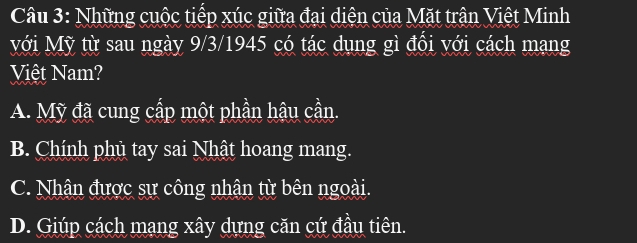 Những cuộc tiếp xúc giữa đại diện của Mặt trận Việt Minh
Mới Mỹ từ sau ngày 9/3/1945 có tác dụng gì đổi với cách mạng
Việt Nam?
A. Mỹ đã cung cấp một phần hậu cần.
B. Chính phủ tay sai Nhật hoang mang.
C. Nhân được sự công nhận từ bên ngoài.
D. Giúp cách mạng xây dựng căn cứ đầu tiên.