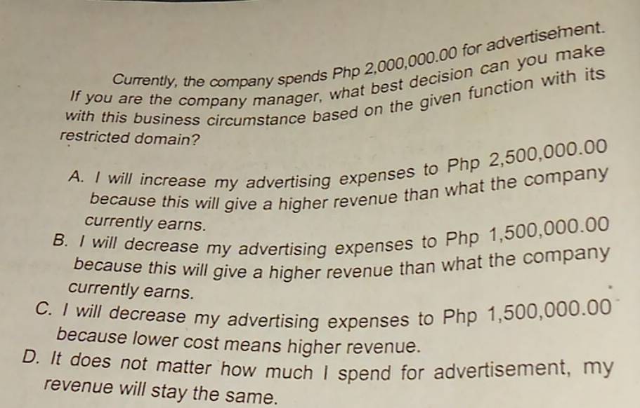 Currently, the company spends Php 2,000,000.00 for advertisement.
If you are the company manager, what best decision can you make
with this business circumstance based on the given function with its
restricted domain?
A. I will increase my advertising expenses to Php 2,500,000.00
because this will give a higher revenue than what the company
currently earns.
B. I will decrease my advertising expenses to Php 1,500,000.00
because this will give a higher revenue than what the company
currently earns.
C. I will decrease my advertising expenses to Php 1,500,000.00
because lower cost means higher revenue.
D. It does not matter how much I spend for advertisement, my
revenue will stay the same.