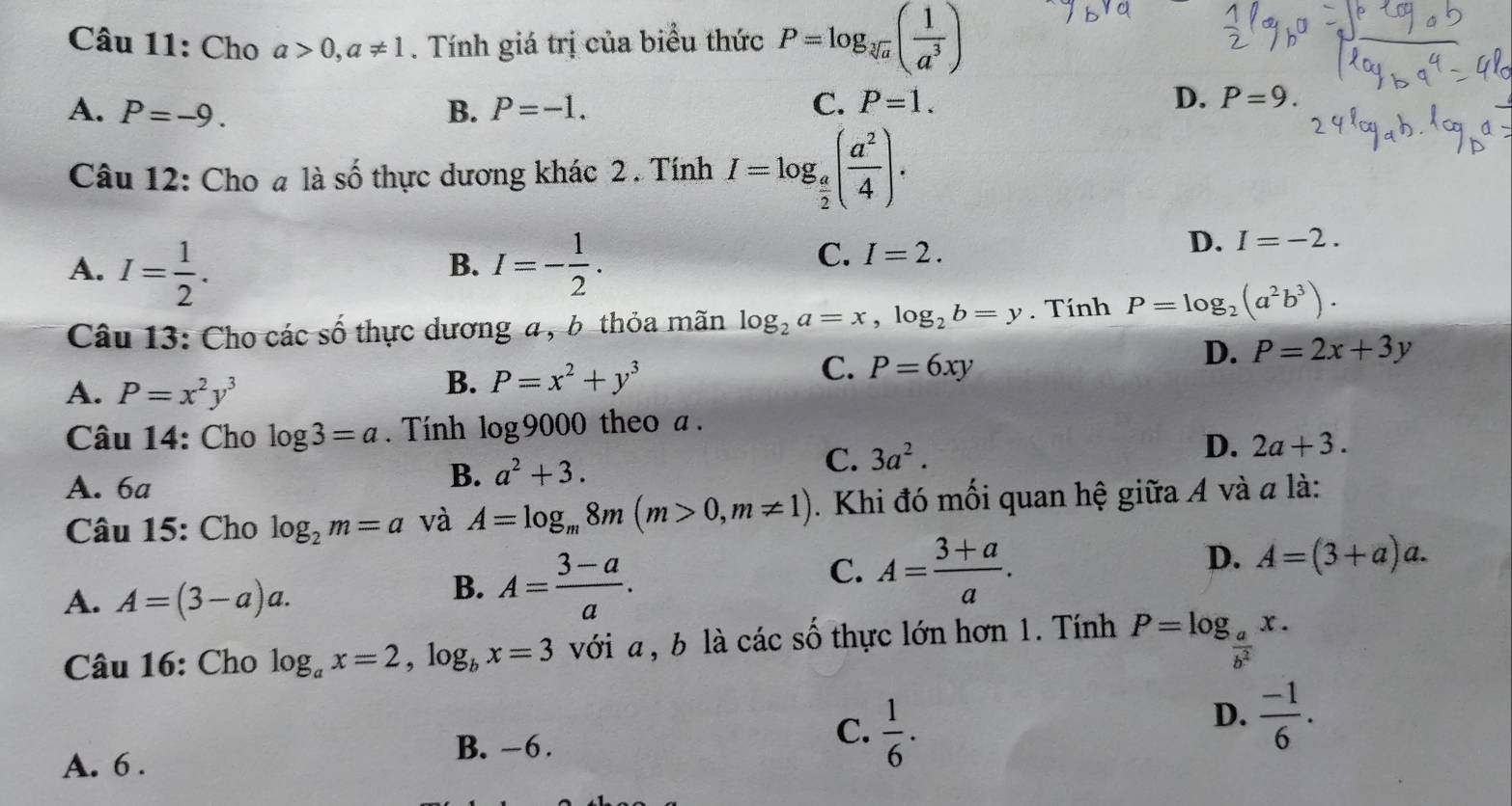 Cho a>0,a!= 1. Tính giá trị của biểu thức P=log _sqrt[3](a)( 1/a^3 )
A. P=-9. B. P=-1.
C. P=1. D. P=9.
Câu 12: Cho a là số thực dương khác 2 . Tính I=log _ a/2 ( a^2/4 ).
A. I= 1/2 . I=- 1/2 .
D. I=-2.
B.
C. I=2.
Câu 13: Cho các số thực dương a, b thỏa mãn log _2a=x,log _2b=y. Tính P=log _2(a^2b^3).
C. P=6xy
D. P=2x+3y
A. P=x^2y^3
B. P=x^2+y^3
Câu 14: Cho log 3=a. Tính log 9000 theo a .
D. 2a+3.
A. 6a
B. a^2+3.
C. 3a^2.
Câu 15: Cho log _2m=a và A=log _m8m(m>0,m!= 1). Khi đó mối quan hệ giữa A và a là:
C. A= (3+a)/a .
D. A=(3+a)a.
A. A=(3-a)a.
B. A= (3-a)/a .
Câu 16: Cho log _ax=2,log _bx=3 với a , b là các số thực lớn hơn 1. Tính P=log _ a/b^2 x.
C.  1/6 .
D.  (-1)/6 .
A. 6 .
B. -6.