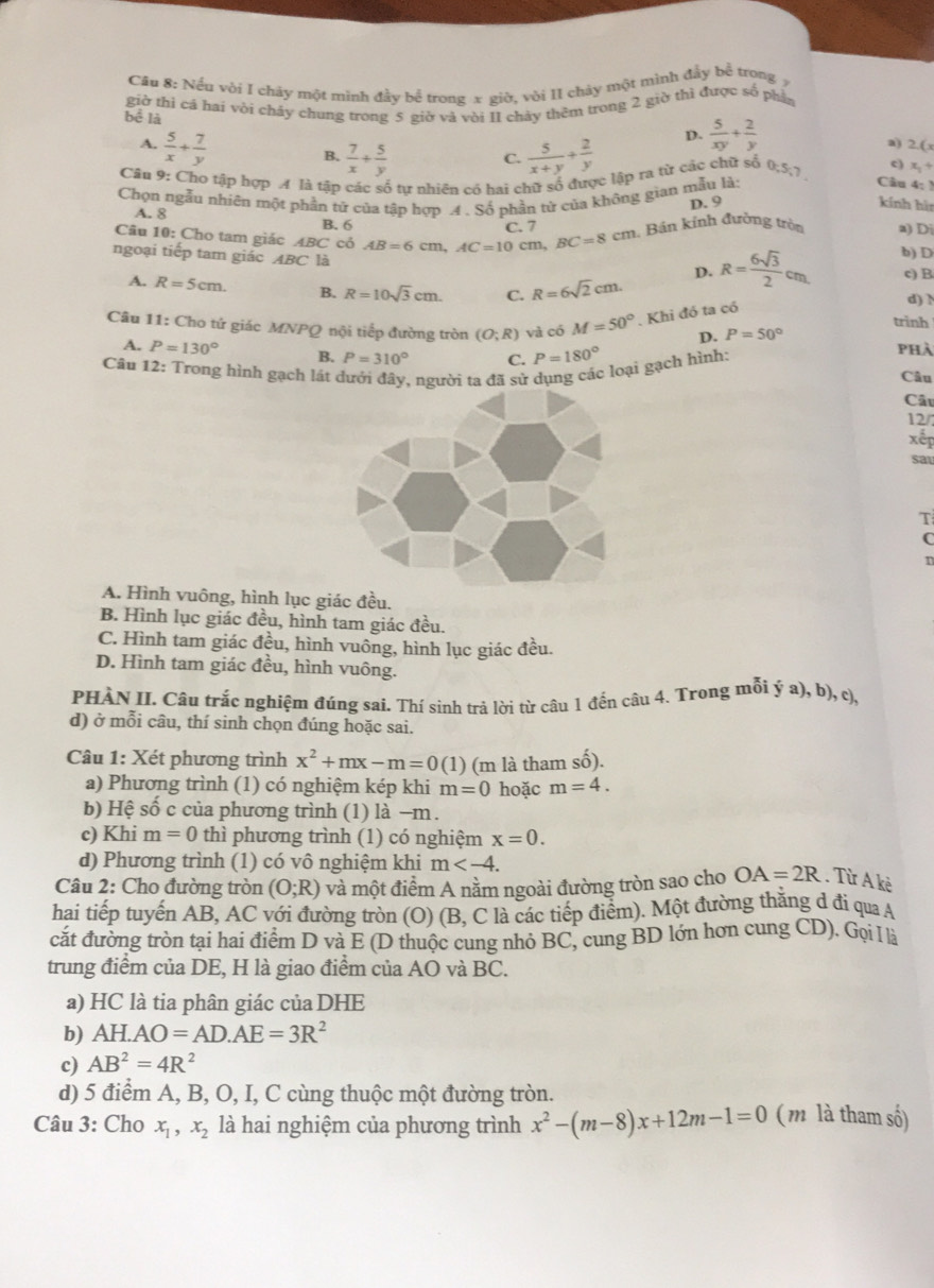 Cầu 8: Nếu vòi I chảy một minh đầy bể trong x giò, vòi II chảy một mình đầy bể trong ý
giờ thì cá hai vòi chảy chung trong 5 giờ và vòi II chảy thêm trong 2 giờ thì được số phân
bể là
A.  5/x + 7/y 
D.  5/xy + 2/y 
B.  7/x + 5/y   5/x+y + 2/y 
a) 2.(x
C.
Căn 9: Cho tập hợp A là tập các số tự nhiên có hai chữ số được lập ra từ các chữ số 0;5;7 c) x_1+
Chọn ngẫu nhiên một phần tử của tập hợp .4 . Số phần tử của không gian mẫu là:
Câu 4: )
D. 9 kính hìn
A. 8
B. 6 C. 7
Câu 10: Cho tam giác ABC cỏ AB=6cm,AC=10cm BC=8cm 1 Bán kính đường tròn a) Di
ngoại tiếp tam giác ABC là d) h
A. R=5cm. B. R=10sqrt(3)cm. C. R=6sqrt(2)cm.
D. R= 6sqrt(3)/2 cm b) D
c) B
Câu 11: Cho tứ giác MNPQ nội tiếp đường tròn (O;R) và có M=50°. Khi đó ta có
trinh
D. P=50°
A. P=130° B. P=310° C. P=180° phà
Câu 12: Trong hình gạch lát dưới đây, người ta đã sử c loại gạch hình:
Câu
Câu
12/7
xếp
sat
T
C
A. Hình vuông, hình lục giác đều.
B. Hình lục giác đều, hình tam giác đều.
C. Hình tam giác đều, hình vuông, hình lục giác đều.
D. Hình tam giác đều, hình vuông.
PHÀN II. Câu trắc nghiệm đúng sai. Thí sinh trả lời từ câu 1 đến câu 4. Trong mỗi ý a), b), c),
d) ở mỗi câu, thí sinh chọn đúng hoặc sai.
Câu 1: Xét phương trình x^2+mx-m=0(1) (m là tham shat o).
a) Phương trình (1) có nghiệm kép khi m=0 hoặc m=4.
b) Hệ số c của phương trình (1) là −m.
c) Khi m=0 thì phương trình (1) có nghiệm x=0.
d) Phương trình (1) có vô nghiệm khi m
Câu 2: Cho đường tròn (O;R) và một điểm A nằm ngoài đường tròn sao cho OA=2R. Từ A kè
hai tiếp tuyến AB, AC với đường tròn (O) (B, C là các tiếp điểm). Một đường thăng d đi qua A
cắt đường tròn tại hai điểm D và E (D thuộc cung nhỏ BC, cung BD lớn hơn cung CD). Gọi l là
trung điểm của DE, H là giao điểm của AO và BC.
a) HC là tia phân giác của DHE
b) AH.AO=AD.AE=3R^2
c) AB^2=4R^2
d) 5 điểm A, B, O, I, C cùng thuộc một đường tròn.
Câu 3: Cho x_1,x_2 là hai nghiệm của phương trình x^2-(m-8)x+12m-1=0 (m là tham số)