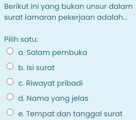 Berikut ini yang bukan unsur dalam
surat lamaran pekerjaan adalah...
Pilih satu:
a. Salam pembuka
b. Isi surat
c. Riwayat pribadi
d. Nama yang jelas
e. Tempat dan tanggal surat