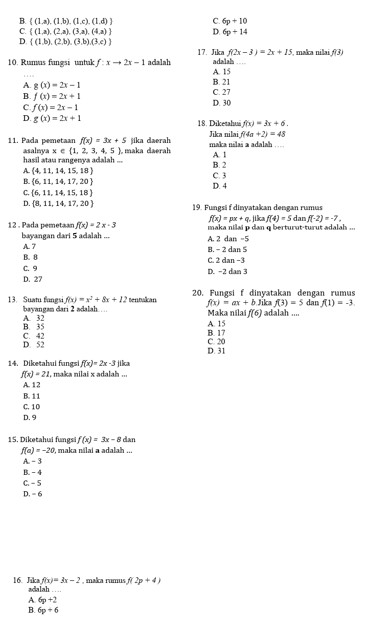 B.  (1,a),(1,b),(1,c),(1,d) C. 6p+10
C.  (1,a),(2,a),(3,a),(4,a) D. 6p+14
D.  (1,b),(2,b),(3,b),(3,c)
17. Jika f(2x-3)=2x+15 , maka nilai f(3)
10. Rumus fungsi untuk f:xto 2x-1 adalah adalah
_
A. 15
A. g(x)=2x-1 B. 21
B. f(x)=2x+1 C. 27
C. f(x)=2x-1 D. 30
D. g(x)=2x+1 f(x)=3x+6.
18. Diketahui
Jika nilai f(4a+2)=48
11. Pada pemetaan f(x)=3x+5 jika daerah maka nilai a adalah …
asalnya x∈  1,2,3,4,5 ,  maka daerah
hasil atau rangenya adalah ... B. 2 A. 1
A.  4,11,14,15,18 C. 3
B.  6,11,14,17,20 D. 4
C.  6,11,14,15,18
D.  8,11,14,17,20 19. Fungsi f dinyatakan dengan rumus
f(x)=px+q, jika f(4)=5 dan f(-2)=-7,
12 . Pada pemetaan f(x)=2x-3 maka nilai p dan q berturut-turut adalah ...
bayangan dari 5 adalah ... A. 2 dan -5
A. 7 B. - 2 dan 5
B. 8 C. 2 dan −3
C. 9 D. −2 dan 3
D. 27
20. Fungsi f dinyatakan dengan rumus
13. Suatu fungsi f(x)=x^2+8x+12 tentukan f(x)=ax+b.Ji ka f(3)=5 dan f(1)=-3.
bayangan dari 2 adalah…
A. 32 Maka nilai f(6) adalah ....
B. 35 A. 15
C. 42 B. 17
C. 20
D. 52 D. 31
14. Diketahui fungsi f(x)=2x-3 jika
f(x)=21 , maka nilai x adalah ...
A. 12
B. 11
C. 10
D. 9
15. Diketahui fungsi f(x)=3x-8 dan
f(a)=-20 , maka nilai a adalah ...
A. - 3
B. - 4
C. -5
D. -6
16. Jika f(x)=3x-2 , maka rumus f(2p+4)
adalah ……
A. 6p+2
B. 6p+6