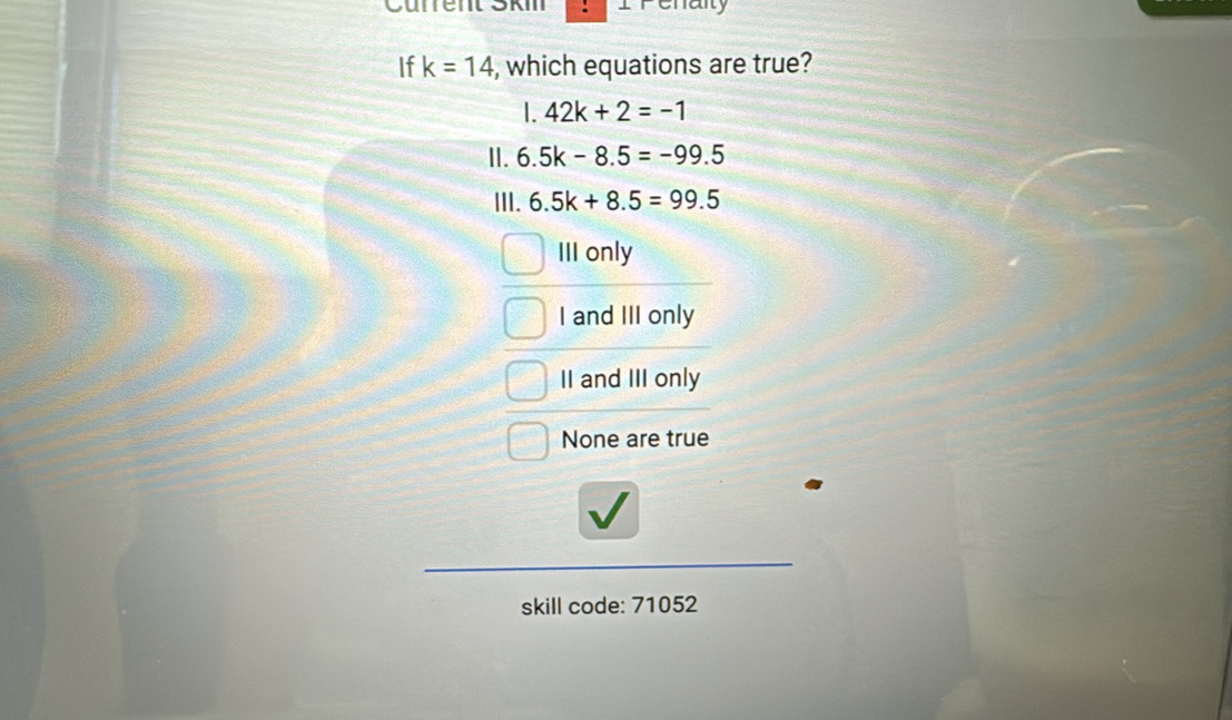 Current Ski Penaity
If k=14 , which equations are true?
I. 42k+2=-1
II. 6.5k-8.5=-99.5
III. 6.5k+8.5=99.5
III only
I and III only
II and III only
None are true
skill code: 71052