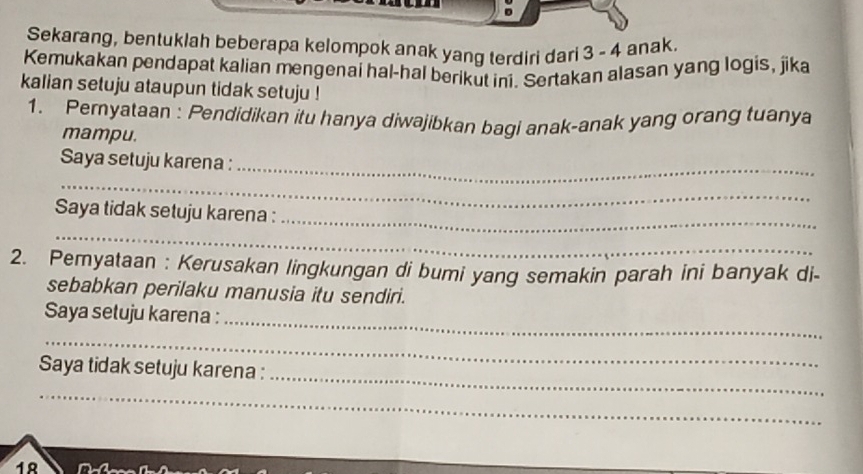 Sekarang, bentuklah beberapa kelompok anak yang terdiri dari 3 - 4 anak 
Kemukakan pendapat kalian mengenai hal-hal berikut ini. Sertakan alasan yang logis, jika 
kalian setuju ataupun tidak setuju ! 
1. Pemyataan : Pendidikan itu hanya diwajibkan bagi anak-anak yang orang tuanya 
mampu. 
Saya setuju karena : 
_ 
_ 
Saya tidak setuju karena :_ 
_ 
2. Pemyataan : Kerusakan lingkungan di bumi yang semakin parah ini banyak di- 
sebabkan perilaku manusia itu sendiri. 
Saya setuju karena : 
_ 
_ 
_ 
Saya tidak setuju karena : 
_ 
18