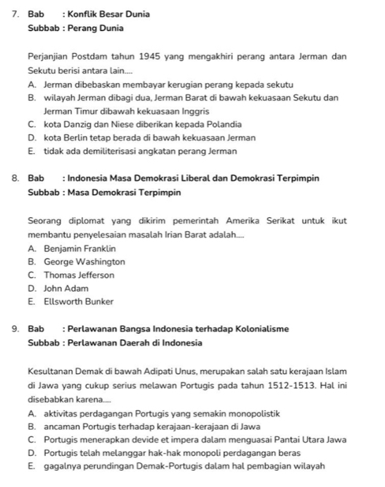 Bab : Konflik Besar Dunia
Subbab : Perang Dunia
Perjanjian Postdam tahun 1945 yang mengakhiri perang antara Jerman dan
Sekutu berisi antara lain....
A. Jerman dibebaskan membayar kerugian perang kepada sekutu
B. wilayah Jerman dibagi dua, Jerman Barat di bawah kekuasaan Sekutu dan
Jerman Timur dibawah kekuasaan Inggris
C. kota Danzig dan Niese diberikan kepada Polandia
D. kota Berlin tetap berada di bawah kekuasaan Jerman
E. tidak ada demiliterisasi angkatan perang Jerman
8. Bab : Indonesia Masa Demokrasi Liberal dan Demokrasi Terpimpin
Subbab : Masa Demokrasi Terpimpin
Seorang diplomat yang dikirim pemerintah Amerika Serikat untuk ikut
membantu penyelesaian masalah Irian Barat adalah....
A. Benjamin Franklin
B. George Washington
C. Thomas Jefferson
D. John Adam
E. Ellsworth Bunker
9. Bab : Perlawanan Bangsa Indonesia terhadap Kolonialisme
Subbab : Perlawanan Daerah di Indonesia
Kesultanan Demak di bawah Adipati Unus, merupakan salah satu kerajaan Islam
di Jawa yang cukup serius melawan Portugis pada tahun 1512-1513. Hal ini
disebabkan karena....
A. aktivitas perdagangan Portugis yang semakin monopolistik
B. ancaman Portugis terhadap kerajaan-kerajaan di Jawa
C. Portugis menerapkan devide et impera dalam menguasai Pantai Utara Jawa
D. Portugis telah melanggar hak-hak monopoli perdagangan beras
E. gaqalnya perundingan Demak-Portuqis dalam hal pembaqian wilayah