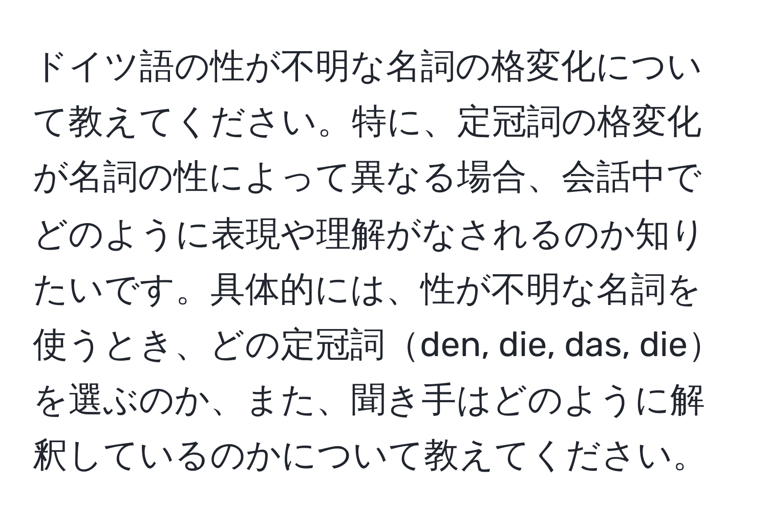 ドイツ語の性が不明な名詞の格変化について教えてください。特に、定冠詞の格変化が名詞の性によって異なる場合、会話中でどのように表現や理解がなされるのか知りたいです。具体的には、性が不明な名詞を使うとき、どの定冠詞den, die, das, dieを選ぶのか、また、聞き手はどのように解釈しているのかについて教えてください。