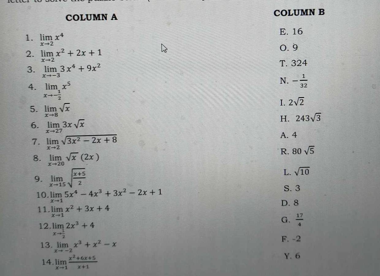 COLUMN A COLUMN B
E. 16
1. limlimits _xto 2x^4
2. limlimits _xto 2x^2+2x+1
0. 9
3. limlimits _xto -33x^4+9x^2
T. 324
4. limlimits _xto - 1/2 x^5
N. - 1/32 
I. 2sqrt(2)
5. limlimits _xto 8sqrt(x)
H. 243sqrt(3)
6. limlimits _xto 273xsqrt(x)
7. limlimits _xto 2sqrt(3x^2-2x+8)
A. 4
R. 80sqrt(5)
8. limlimits _xto 20sqrt(x)(2x)
9. limlimits _xto 15sqrt(frac x+5)2
L. sqrt(10)
10. limlimits _xto 15x^4-4x^3+3x^2-2x+1
S. 3
D. 8
11. limlimits _xto 1x^2+3x+4 G.  17/4 
12. limlimits _xto  1/2 2x^3+4
13. limlimits _xto -2x^3+x^2-x
F. -2
14. limlimits _xto 1 (x^2+6x+5)/x+1 
Y. 6