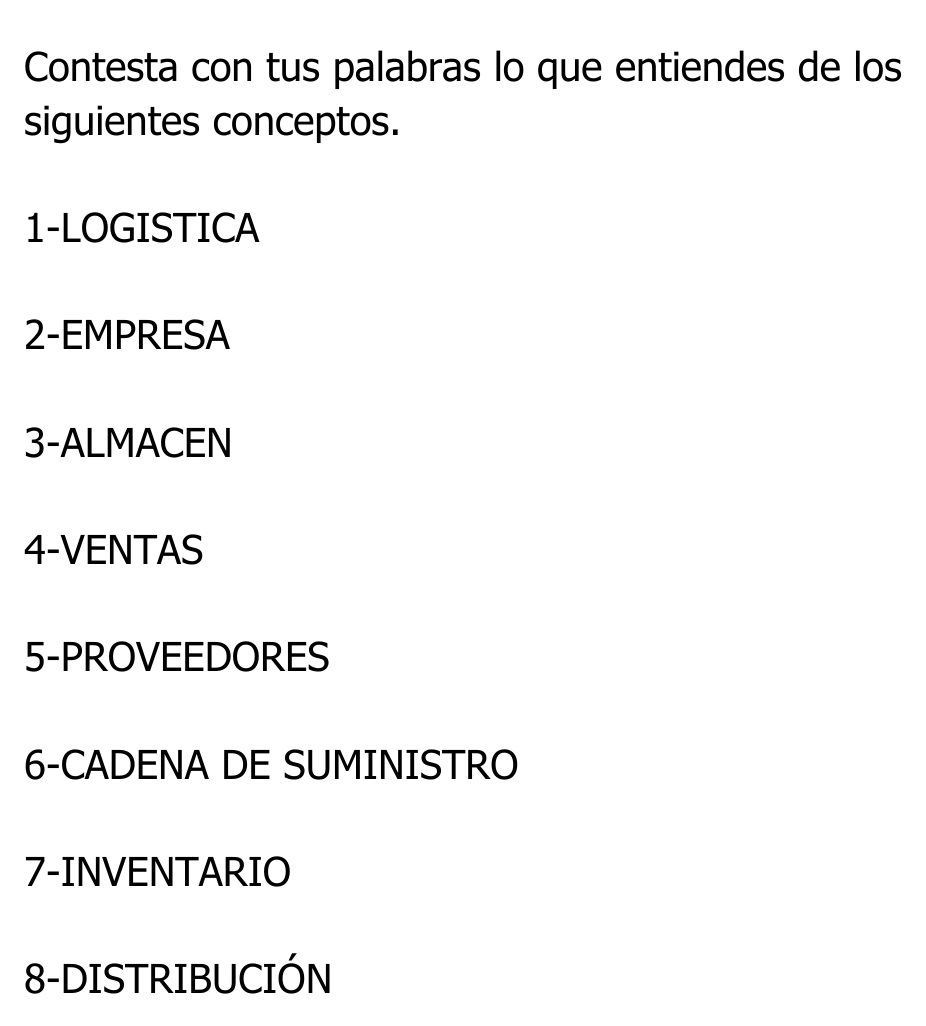 Contesta con tus palabras lo que entiendes de los 
siguientes conceptos. 
1-LOGISTICA 
2-EMPRESA 
3-ALMACEN 
4-VENTAS 
5-PROVEEDORES 
6-CADENA DE SUMINISTRO 
7-INVENTARIO 
8-DISTRIBUCIÓN