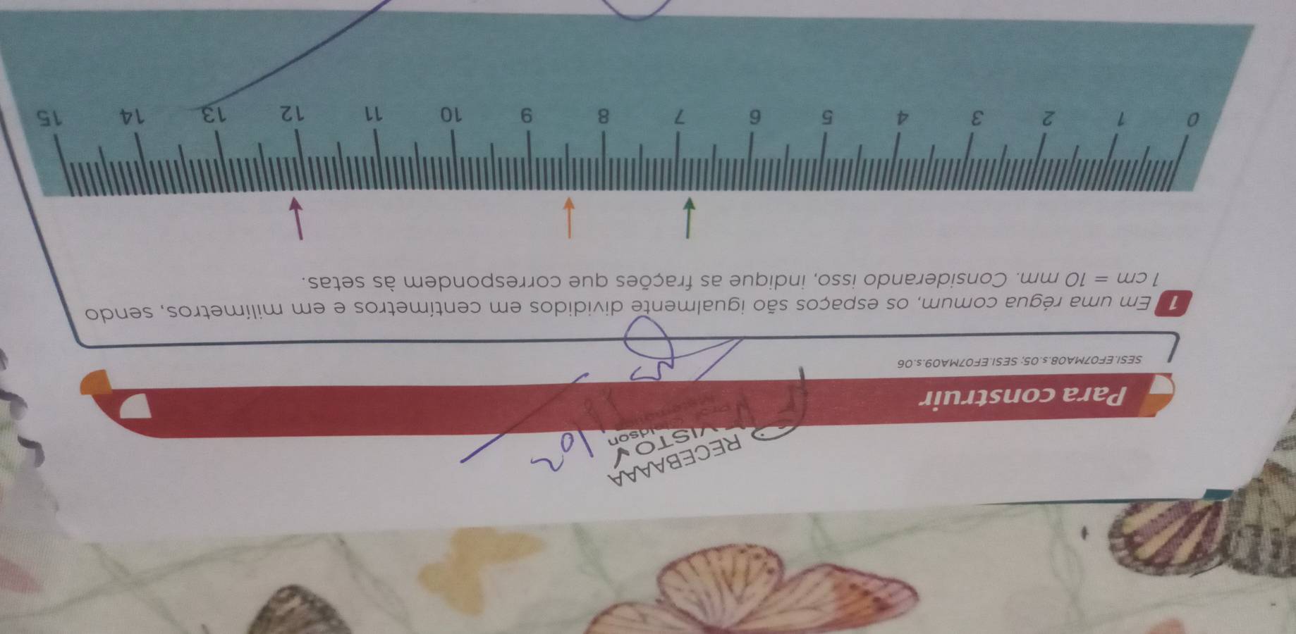 RECEBAAAA 
STO 
Idson 
Para construir 
SESI.EF07MA08.s. 05; SESI.EF07MA09.s.06 
1 Em uma régua comum, os espaços são igualmente divididos em centímetros e em milímetros, sendo
1cm=10mm m. Considerando isso, indique as frações que correspondem às setas.