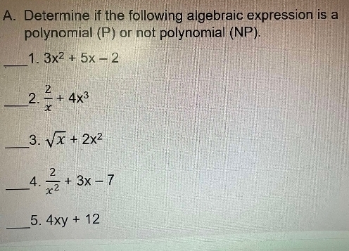 Determine if the following algebraic expression is a 
polynomial (P) or not polynomial (NP). 
_ 
1. 3x^2+5x-2
_2.  2/x +4x^3
_3. sqrt(x)+2x^2
_4.  2/x^2 +3x-7
_ 
5. 4xy+12