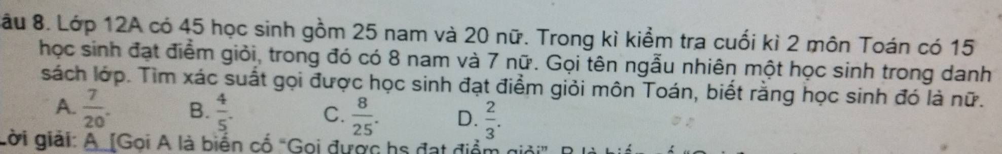 ầu 8. Lớp 12A có 45 học sinh gồm 25 nam và 20 nữ. Trong kì kiểm tra cuối kì 2 môn Toán có 15
học sinh đạt điểm giỏi, trong đó có 8 nam và 7 nữ. Gọi tên ngẫu nhiên một học sinh trong danh
sách lớp. Tìm xác suất gọi được học sinh đạt điểm giỏi môn Toán, biết rằng học sinh đó là nữ.
A.  7/20 .  4/5 .  8/25 . 
B.
C.
D.  2/3 . 
Lời giải: A [Gọi A là biển cố "Gọi được hs đạt điểm giải