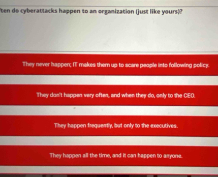 ten do cyberattacks happen to an organization (just like yours)?
They never happen; IT makes them up to scare people into following policy.
They don't happen very often, and when they do, only to the CEO.
They happen frequently, but only to the executives.
They happen all the time, and it can happen to anyone.