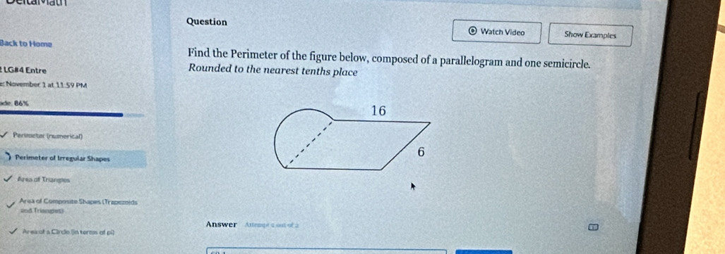 Question Watch Video Show Examples 
Back to Home Find the Perimeter of the figure below, composed of a parallelogram and one semicircle. 
2 LG#4 Entre 
Rounded to the nearest tenths place 
e: November 1 at 11:59 PM 
ade:86% 
Perimeter (numerical) 
Perimeter of Irregular Shapes 
Area of Triangles 
Area of Composite Shapes (Trapezoids 
and Trianges) 
Answer Attempea out of a 
Area of a Circle (in terms of pi)