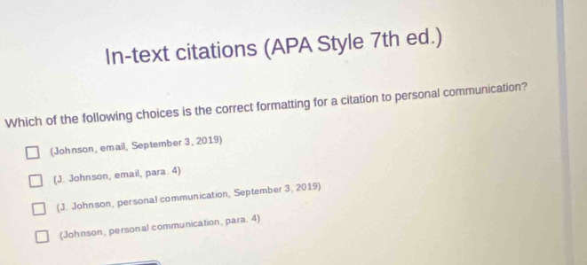 In-text citations (APA Style 7th ed.)
Which of the following choices is the correct formatting for a citation to personal communication?
(Johnson, email, September 3, 2019)
(J. Johnson, email, para. 4)
(J. Johnson, personal communication, September 3, 2019)
(Johnson, personal communication, para. 4)