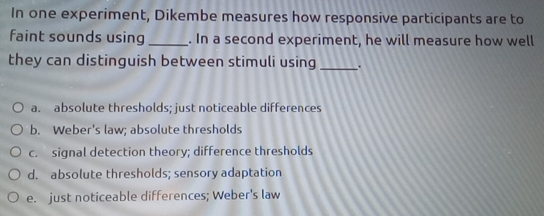 In one experiment, Dikembe measures how responsive participants are to
faint sounds using _. In a second experiment, he will measure how well
they can distinguish between stimuli using _.
a. absolute thresholds; just noticeable differences
b. Weber's law; absolute thresholds
c. signal detection theory; difference thresholds
d. absolute thresholds; sensory adaptation
e. just noticeable differences; Weber's law