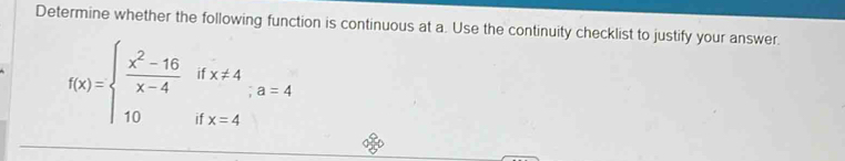 Determine whether the following function is continuous at a. Use the continuity checklist to justify your answer.
f(x)=beginarrayl  (x^2-16)/x-4 ifx!= 4 10ifx=4endarray.