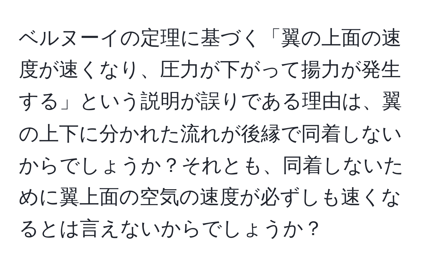 ベルヌーイの定理に基づく「翼の上面の速度が速くなり、圧力が下がって揚力が発生する」という説明が誤りである理由は、翼の上下に分かれた流れが後縁で同着しないからでしょうか？それとも、同着しないために翼上面の空気の速度が必ずしも速くなるとは言えないからでしょうか？