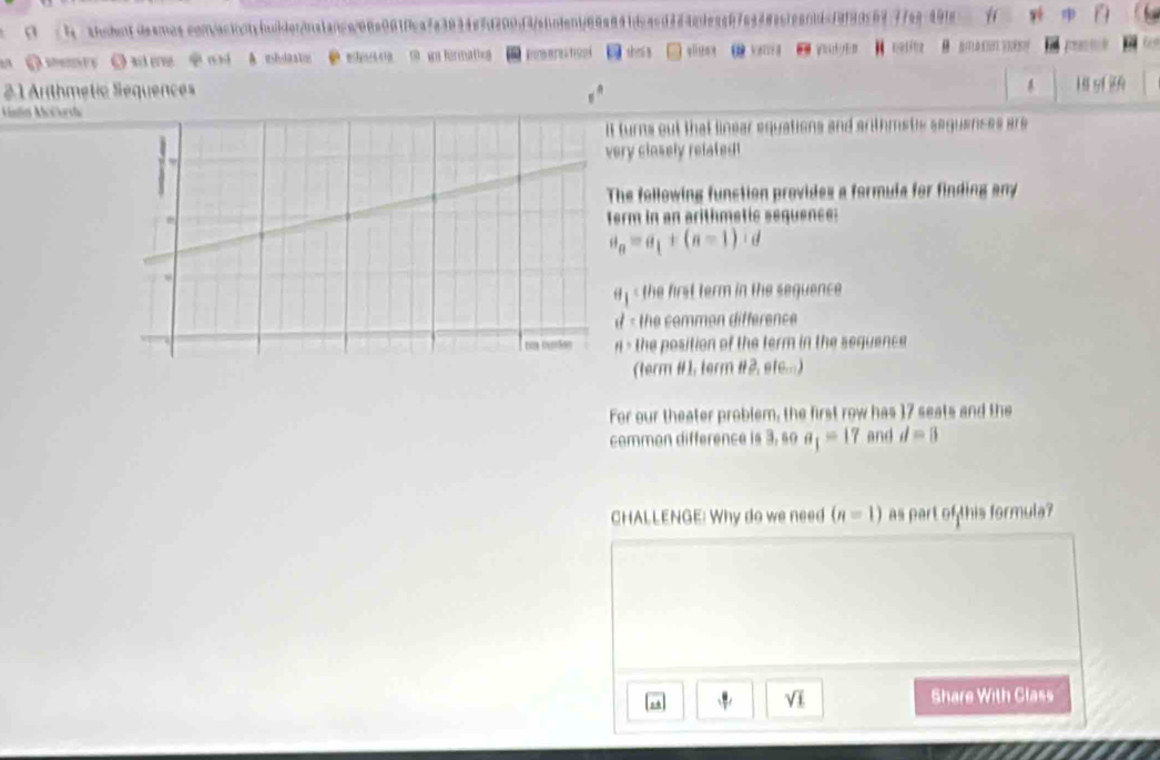 0 /h: sh:bentdesros.con/acinntcfniderinalanca08a061fca7a3934e7d290f4fafnden1/66a841dcacd384cde5c87e938acfean1dcf9f99569 
① meey ③ aere od A. mhdaato 2 ehesra D wo formating Inmere tcpi shei s ql ω ymg e in nelnz B o 
21 Arthmétic Sequences A 
Amlin Aoorca H sf 2 
turns out that linear equations and arthmetle seguanses are 
ry cinsely related ! 
he following function provides a formula for finding any 
rm in an arithmetic sequence:
a_n=a_1+(n-1)· d < the first term in the sequence 
- the common difference 
> the position of the term in the sequence 
(term #1, term #2, etc...) 
For our theater problem, the first row has 17 seats and the 
common difference is 3, so a_1=17 and d=8
CHALLENGE: Why do we need (n=1) as part of this formula? 
Vi 
Share With Class
