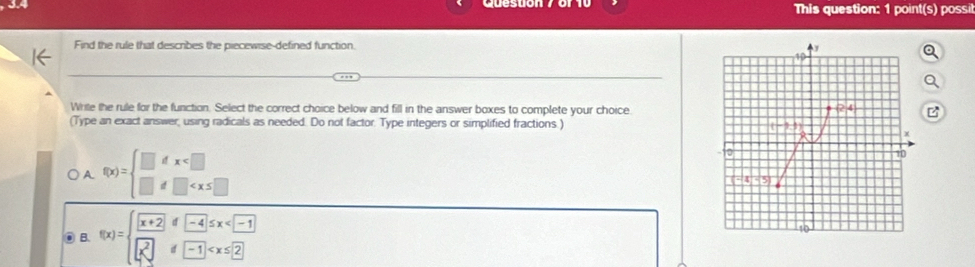 This question: 1 point(s) possil
Find the rule that describes the piecewise-defined function.
Write the rule for the function. Select the correct choice below and fill in the answer boxes to complete your choice
(Type an exact answer, using radicals as needed. Do not factor. Type integers or simplified fractions.)
A. f(x)=beginarrayl □ dx
◎ B. f(x)=beginarrayl x+2if-4ifx