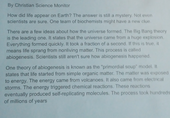 By Christian Science Monitor 
How did life appear on Earth? The answer is still a mystery. Not even 
scientists are sure. One team of biochemists might have a new clue. 
There are a few ideas about how the universe formed. The Big Bang theory 
is the leading one. It states that the universe came from a huge explosion. 
Everything formed quickly. It took a fraction of a second. If this is true, it 
means life sprang from nonliving matter. This process is called 
abiogenesis. Scientists still aren't sure how abiogenesis happened. 
One theory of abiogenesis is known as the "primordial soup" model. It 
states that life started from simple organic matter. The matter was exposed 
to energy. The energy came from volcanoes. It also came from electrical 
storms. The energy triggered chemical reactions. These reactions 
eventually produced self-replicating molecules. The process took hundreds 
of millions of years