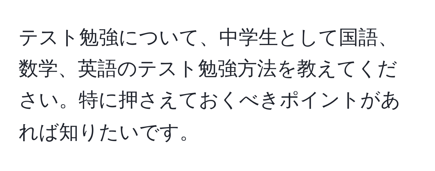 テスト勉強について、中学生として国語、数学、英語のテスト勉強方法を教えてください。特に押さえておくべきポイントがあれば知りたいです。