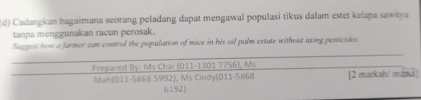 Cadangkan bagaimana seorang peladang dapat mengawal populasi tikus dalam estet kelapa sawitya 
tanpa menggunakan racun perosak. 
Suggest how a farmer can control the population of mice in his oil palm estate without using pesticides. 
Prepared By: Ms Chai i (011-1301 7756), Ms 
Mah(011-5868 5992), Ms Cindy(011-5868 [2 markah/ m∠ BKS)
6192)