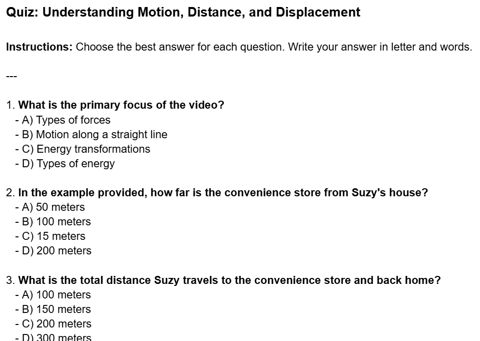 Understanding Motion, Distance, and Displacement
Instructions: Choose the best answer for each question. Write your answer in letter and words.
---
1. What is the primary focus of the video?
- A) Types of forces
- B) Motion along a straight line
- C) Energy transformations
- D) Types of energy
2. In the example provided, how far is the convenience store from Suzy's house?
- A) 50 meters
- B) 100 meters
- C) 15 meters
- D) 200 meters
3. What is the total distance Suzy travels to the convenience store and back home?
- A) 100 meters
- B) 150 meters
- C) 200 meters
- D) 300 meters