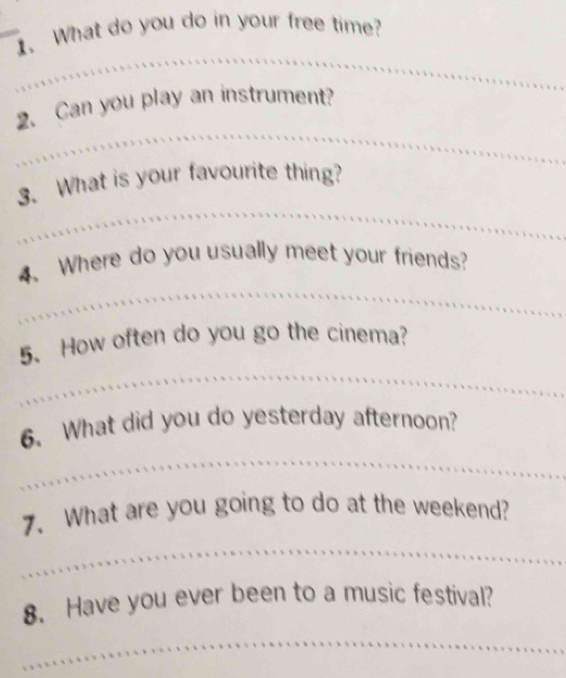 What do you do in your free time? 
_ 
_ 
_ 
2. Can you play an instrument? 
_ 
3. What is your favourite thing? 
_ 
4. Where do you usually meet your friends? 
_ 
5. How often do you go the cinema? 
_ 
6、 What did you do yesterday afternoon? 
7. What are you going to do at the weekend? 
_ 
8. Have you ever been to a music festival? 
_ 
_