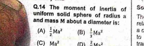 The moment of inertia of 8o
uniform solid sphere of radius a Th
and mass M about a diameter is: rel
(A)  1/2 Ma^2 (B)  1/3 Ma^2 a c
to
(C) Ma^2 (D) frac 2Ms^2 tra