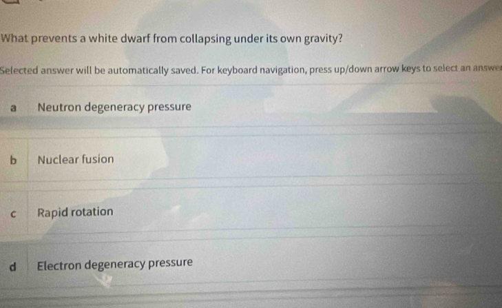 What prevents a white dwarf from collapsing under its own gravity?
Selected answer will be automatically saved. For keyboard navigation, press up/down arrow keys to select an answe
a Neutron degeneracy pressure
b Nuclear fusion
c Rapid rotation
d Electron degeneracy pressure