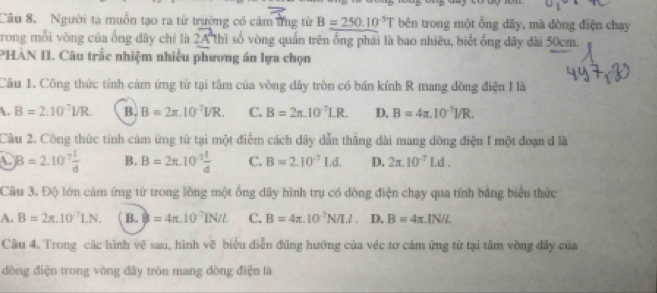 Người ta muồn tạo ra từ trường có cảm ứng từ B=250.10^(-5)T bên trong một ống dây, mà đòng điện chạy
rong mỗi vòng của ống dây chỉ là 2A^2thi số vòng quần trên ống phải là bao nhiêu, biết ống dây đài 50cm.
PHÀN II. Câu trắc nhiệm nhiều phương án lựa chọn
Câu 1. Công thức tính cảm ứng từ tại tâm của vồng dây tròn có bán kính R mang đồng điện I là
 B=2.10^(-7)I/R. B B=2π .10^(-7)I/R. C. B=2π .10^7LR. D. B=4π .10^(-7)I/R. 
Câu 2. Công thức tính cảm ứng từ tại một điểm cách dây dẫn thẳng dài mang dòng điện I một đoạn d là
A. B=2.10^(-7) 1/d  B. B=2π .10^(-7) I/d  C. B=2.10^(-7)Ld. D, 2π .10^(-7)Ld. 
Câu 3. Độ lớn cảm ứng từ trong lồng một ống dây hình trụ có đòng điện chạy qua tính bằng biểu thức
A. B=2π .10^7LN. B. B=4π .10^7IN/L C. B=4π .10^(-7)N/I.I. D. B=4π .IN/L
Câu 4. Trong các hình vẽ sau, hình vẽ biểu diễn đúng hướng của véc tơ cảm ứng từ tại tâm vòng đây của
đòng điện trong vòng đây tròn mang dòng điện là