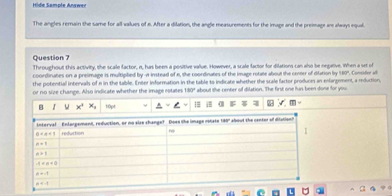 Hide Sample Answer
The angles remain the same for all values of n. After a dilation, the angle measurements for the image and the preimage are always equal.
Question 7
Throughout this activity, the scale factor, n, has been a positive value. However, a scale factor for dilations can also be negative. When a set of
coordinates on a preimage is multiplied by - instead of n, the coordinates of the image rotate about the center of dilation by 180°. Consider all
the potential intervals of n in the table. Enter information in the table to indicate whether the scale factor produces an enlargement, a reduction,
or no size change. Also indicate whether the image rotates 180° about the center of dilation. The first one has been done for you.
B I x^2x_1 10pt